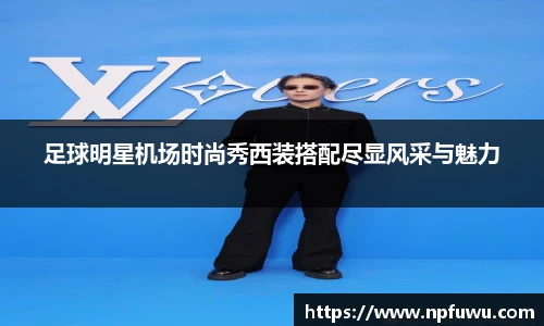 足球明星机场时尚秀西装搭配尽显风采与魅力